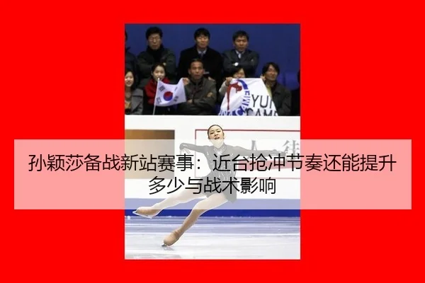 孙颖莎备战新站赛事：近台抢冲节奏还能提升多少与战术影响